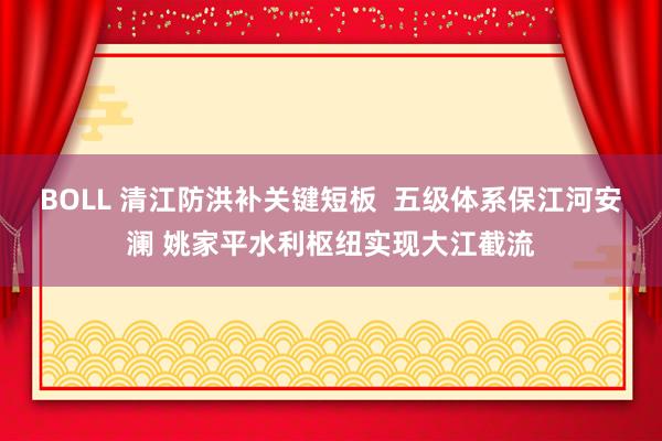 BOLL 清江防洪补关键短板  五级体系保江河安澜 姚家平水利枢纽实现大江截流