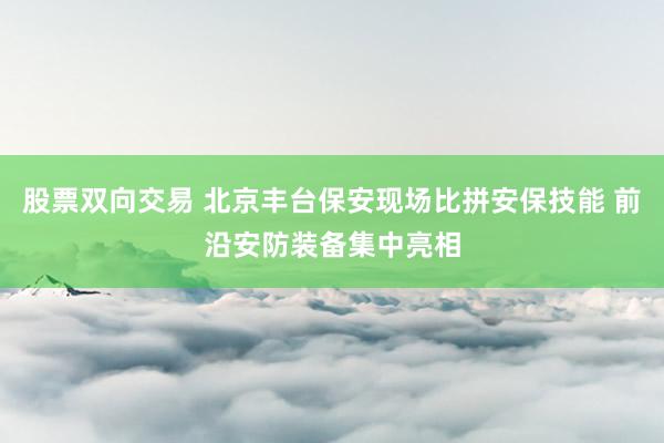 股票双向交易 北京丰台保安现场比拼安保技能 前沿安防装备集中亮相